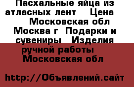 Пасхальные яйца из атласных лент. › Цена ­ 500 - Московская обл., Москва г. Подарки и сувениры » Изделия ручной работы   . Московская обл.